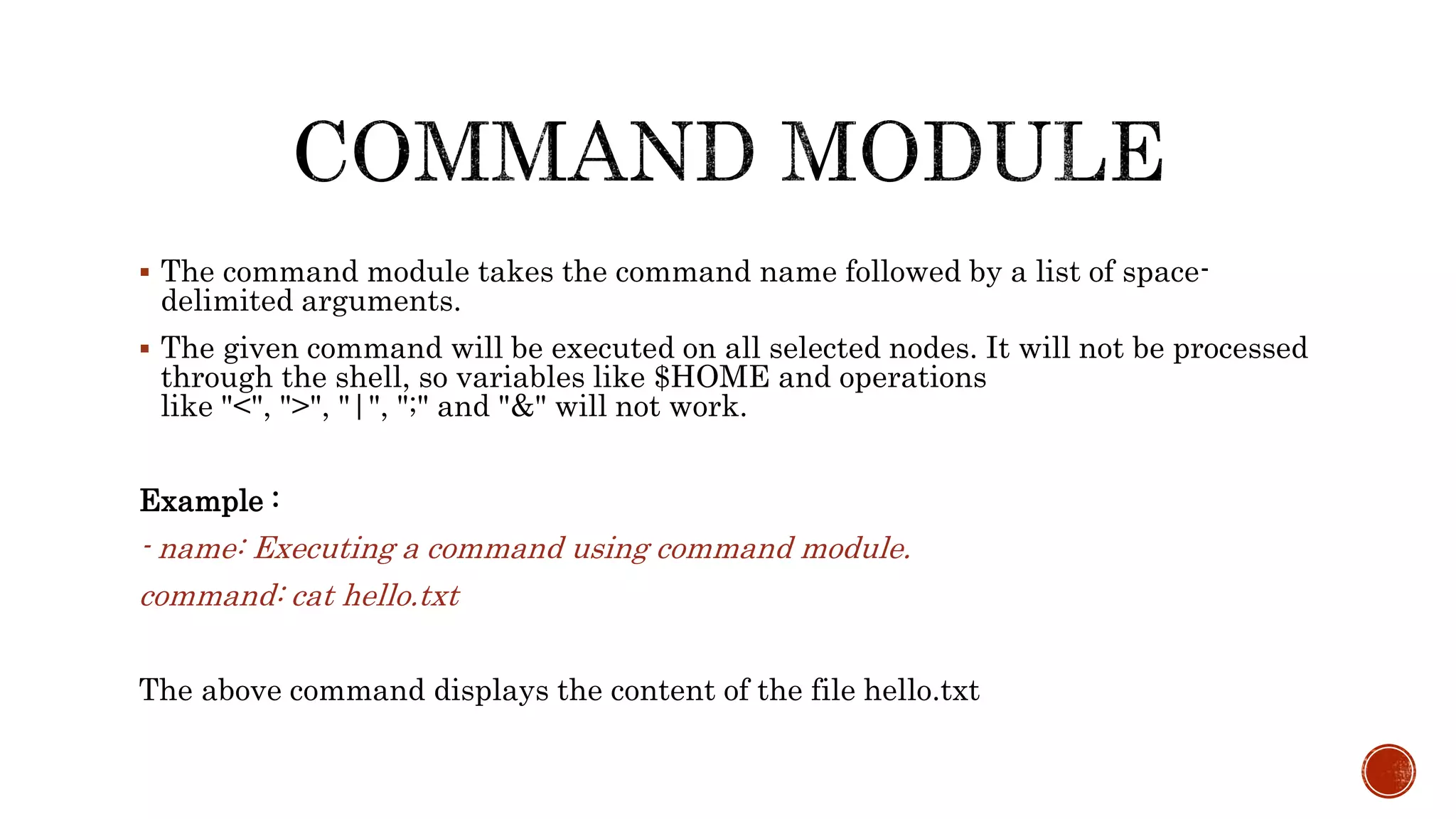  The command module takes the command name followed by a list of space-
delimited arguments.
 The given command will be executed on all selected nodes. It will not be processed
through the shell, so variables like $HOME and operations
like "<", ">", "|", ";" and "&" will not work.
Example :
- name: Executing a command using command module.
command: cat hello.txt
The above command displays the content of the file hello.txt
 