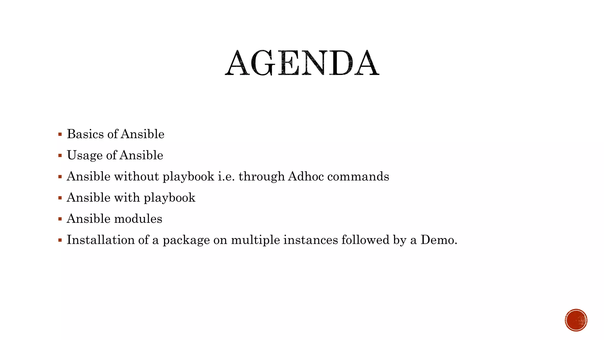  Basics of Ansible
 Usage of Ansible
 Ansible without playbook i.e. through Adhoc commands
 Ansible with playbook
 Ansible modules
 Installation of a package on multiple instances followed by a Demo.
 
