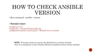  Run command : ansible –version
 Example output :
ansible 2.3.1.0
config file = /etc/ansible/ansible.cfg
configured module search path = Default w/o overrides
NOTE : If anyone wants to execute the playbook on a remote machine
then it is mandatory to have Python libraries installed on that remote machine.
 