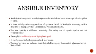  Ansible works against multiple systems in our infrastructure at a particular point
of time.
 It does this by selecting portions of systems listed in Ansible’s inventory which
defaults to being saved at the location : /etc/ansible/hosts.
 You can specify a different inventory file using the -i <path> option on the
command line
 Example : ansible-playbook -i playbook.yml
 It can be used in both commands & playbooks.
 Types of inventories includes basic list, shell script, python script, advanced script
like ec2,etc.
 