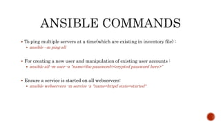  To ping multiple servers at a time(which are existing in inventory file) :
 ansible –m ping all
 For creating a new user and manipulation of existing user accounts :
 ansible all -m user -a "name=foo password=<crypted password here>”
 Ensure a service is started on all webservers:
 ansible webservers -m service -a "name=httpd state=started"
 