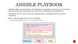  Ansible adhoc commands have the limitation in complex scenarios so to overcome
this and make the automation easy & robust, playbooks were introduced.
 Playbooks can be used to manage configurations and deployments to remote
machines.
 Here is the example how to use a playbook.
 ansible-playbook first.yml –e name=webservers1
 