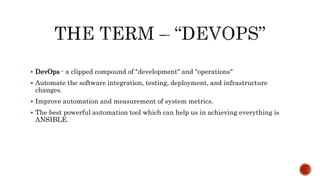  DevOps - a clipped compound of "development" and "operations"
 Automate the software integration, testing, deployment, and infrastructure
changes.
 Improve automation and measurement of system metrics.
 The best powerful automation tool which can help us in achieving everything is
ANSIBLE.
 