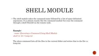  The shell module takes the command name followed by a list of space-delimited
arguments. It is almost exactly like the command module but runs the command
through a shell (/bin/sh) on the remote node.
Example :
- name: Executing a Command Using Shell Module
shell: ls -lrt > temp.txt
The above command lists all the files in the current folder and writes that to the file i.e.
temp.txt.
 