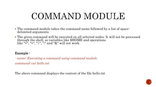  The command module takes the command name followed by a list of space-
delimited arguments.
 The given command will be executed on all selected nodes. It will not be processed
through the shell, so variables like $HOME and operations
like "<", ">", "|", ";" and "&" will not work.
Example :
- name: Executing a command using command module.
command: cat hello.txt
The above command displays the content of the file hello.txt
 