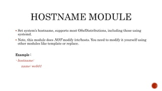  Set system’s hostname, supports most OSs/Distributions, including those using
systemd.
 Note, this module does NOT modify /etc/hosts. You need to modify it yourself using
other modules like template or replace.
Example :
- hostname:
name: web01
 