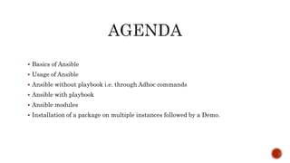  Basics of Ansible
 Usage of Ansible
 Ansible without playbook i.e. through Adhoc commands
 Ansible with playbook
 Ansible modules
 Installation of a package on multiple instances followed by a Demo.
 
