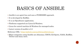  Ansible is an agent-less and uses a PUSH(SSH) approach.
 It is developed by RedHat.
 It is an OpenSource application.
 Platforms supported are Linux & Windows.
 Linux for control machine & Windows for managed nodes.
 Latest version of ansible is 2.3
Reference URL : https://github.com/ansible/ansible/releases
 Major companies using Ansible are Atlassian, CISCO, EA Sports, NASA, RedHat,
Twitter and many more.
 