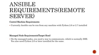 Control Machine Requirements
 Currently Ansible can be run from any machine with Python 2.6 or 2.7 installed
Managed Node Requirements(Target Host)
 On the managed nodes, you need a way to communicate, which is normally SSH.
You also need Python 2.6 or later installed for the same.
 