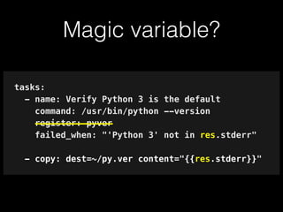 Magic variable?
tasks:
- name: Verify Python 3 is the default
command: /usr/bin/python --version
register: pyver
failed_when: "'Python 3' not in res.stderr"
!
- copy: dest=~/py.ver content="{{res.stderr}}"
 