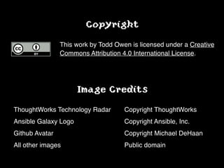 Image Credits
!
ThoughtWorks Technology Radar! ! Copyright ThoughtWorks!
Ansible Galaxy Logo!! ! ! ! ! Copyright Ansible, Inc.!
Github Avatar!! ! ! ! ! ! ! Copyright Michael DeHaan!
All other images! ! ! ! ! ! ! Public domain
Copyright
!
This work by Todd Owen is licensed under a Creative
Commons Attribution 4.0 International License.!
 
