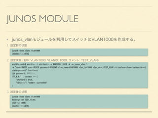 JUNOS MODULE
junos_vlanモジュールを利用してスイッチにVLAN1000を作成する。
1. 設定前の状態
2. 設定実施 (名称: VLAN1000, VLANID: 1000, コメント: TEST_VLAN)
3. 設定後の状態
junos# show vlans VLAN1000
{master:1}[edit]
ansible-node$ ansible -i etc/hosts -u $ANSIBLE_USER -k -m junos_vlan 
-a “node=$NODE user=$USER password=$PASSWD vlan_name=VLAN1000 vlan_id=1000 vlan_desc=TEST_VLAN virtualenv=/home/saitou/devel
state=present" localhost
SSH password: ********
127.0.0.1 | success >> {
"changed": true,
"results": "commit succeeded"
}
junos# show vlans VLAN1000
description TEST_VLAN;
vlan-id 1000;
{master:1}[edit]
 