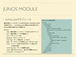 JUNOS MODULE
junos_portモジュール
操作対象スイッチのポートに対するVLAN(いわゆるPortVLAN)
の設定を行う。　stateがpresentの場合はVLANを割り当て、
absentの場合は割り当てを解除する
options:
node: 操作対象スイッチのノード名またはIPアドレス
port: 操作対象スイッチの接続ポート
user: ログインユーザID
password: ログインパスワード
interface: ポート番号(例: xe-0/0/0)
mode: ポートのモードを指定(access または trunk)
vlans: カンマ’,’区切りの形式でポートに設定する
VLAN名を指定
interface_desc: ポートの概要を記述
state: 割り当て(present), 割り当て解除(absent)
virtualenv: virtuanenvパス
(例) PortVLAN設定用XML
<config>
<configuration>
<interfaces>
<interface>
<name>{{ interface }}</name>
<description>{{ interface_desc }}</description>
<unit>
<name>0</name>
<family>
<ethernet-switching>
<port-mode>{{ mode }}</port-mode>
<vlan>
<members>{{ member }}</members>
</vlan>
</ethernet-switching>
</family>
</unit>
</interface>
</interfaces>
</configuration>
</config>
 