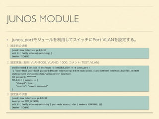 JUNOS MODULE
junos_portモジュールを利用してスイッチにPort VLANを設定する。
1. 設定前の状態
2. 設定実施 (名称: VLAN1000, VLANID: 1000, コメント: TEST_VLAN)
3. 設定後の状態
junos# show interface ge-0/0/40
unit 0 { family ethernet-switching; }
{master:1}[edit]
ansible-node$ $ ansible -i etc/hosts -u $ANSIBLE_USER -k -m junos_port 
-a "node=$NODE user=$USER password=$PASSWD interface=ge-0/0/40 mode=access vlans=VLAN1000 interface_desc=TEST_NETWORK
state=present virtualenv=/home/saitou/devel" localhost
SSH password: ********
127.0.0.1 | success >> {
"changed": true,
"results": "commit succeeded"
}
junos# show interfaces ge-0/0/40
description TEST_NETWORK;
unit 0 { family ethernet-switching { port-mode access; vlan { members VLAN1000; }}}
{master:1}[edit]
 
