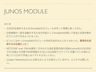 JUNOS MODULE
まとめ
JUNOSを操作するためのAnsibleのモジュールを作って実際に使ってみた。
日常業務の一部を自動化するための手段としてAnsibleを利用して安全に定型作業を
行うことができるようになった。
ピンとこなかったAnsibleのモジュール作成方法がなんとなくわかった。冪等性を担
保するのは俺だった！
NETCONF over SSHは便利！だけれども設定変更内容の反映(commit)にEX3300
でVCを組んだ状態で60秒程度かかる(これは自前でスクリプトを書いていた頃から
判っていた)ので手返しはイマイチよろしくない。
Juniper Networksさんには怒られいような気もしているので、どこかで公開した
い。
 
