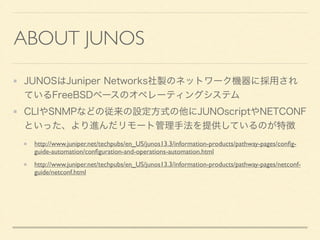 ABOUT JUNOS
JUNOSはJuniper Networks社製のネットワーク機器に採用され
ているFreeBSDベースのオペレーティングシステム
CLIやSNMPなどの従来の設定方式の他にJUNOscriptやNETCONF
といった、より進んだリモート管理手法を提供しているのが特徴
http://www.juniper.net/techpubs/en_US/junos13.3/information-products/pathway-pages/conﬁg-
guide-automation/conﬁguration-and-operations-automation.html	

http://www.juniper.net/techpubs/en_US/junos13.3/information-products/pathway-pages/netconf-
guide/netconf.html
 