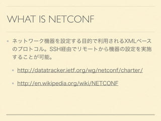 WHAT IS NETCONF
ネットワーク機器を設定する目的で利用されるXMLベース
のプロトコル。SSH経由でリモートから機器の設定を実施
することが可能。
http://datatracker.ietf.org/wg/netconf/charter/
http://en.wikipedia.org/wiki/NETCONF
 