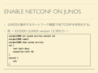 ENABLE NETCONF ON JUNOS
JUNOSが動作するネットワーク機器でNETCONFを有効化する。
例 ∼ EX3300 (JUNOS version 12.3R5.7) ∼
user@ex3300# set system services netconf ssh
user@ex3300# commit
user@ex3300# show system services
ssh {
root-login deny;
connection-limit 10;
}
netconf {
ssh;
}
 
