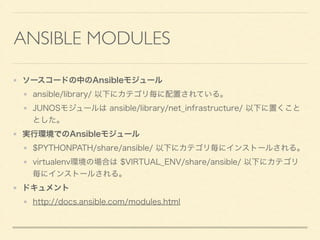ANSIBLE MODULES
ソースコードの中のAnsibleモジュール
ansible/library/ 以下にカテゴリ毎に配置されている。
JUNOSモジュールは ansible/library/net_infrastructure/ 以下に置くこと
とした。
実行環境でのAnsibleモジュール
$PYTHONPATH/share/ansible/ 以下にカテゴリ毎にインストールされる。
virtualenv環境の場合は $VIRTUAL_ENV/share/ansible/ 以下にカテゴリ
毎にインストールされる。
ドキュメント
http://docs.ansible.com/modules.html
 
