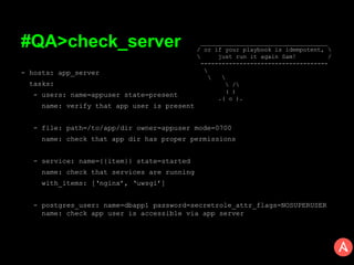 #QA>check_server
- hosts: app_server
tasks:
- users: name=appuser state=present
name: verify that app user is present
- file: path=/to/app/dir owner=appuser mode=0700
name: check that app dir has proper permissions
- service: name={{item}} state=started
name: check that services are running
with_items: [‘nginx’, ‘uwsgi’]
- postgres_user: name=dbapp1 password=secretrole_attr_flags=NOSUPERUSER
name: check app user is accessible via app server
____________________________________
/ or if your playbook is idempotent, 
 just run it again Sam! /
------------------------------------

 
 /
( )
.( o ).
 