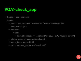 #QA>check_app
- hosts: app_servers
tasks:
- stat: path=/var/run/tomcat/webapps/myapp.jar
register: jar
- assert:
that:
- jar.checksum == lookup(‘consul_kv’,‘myapp_csum’)
- stat: path=/var/run/app2.pid
- wait_for: port=8080
- uri: return_content=’app1 OK’
 
