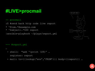 #LIVE>procmail
-- procmail
:0 #send back http code live report
* ^From.*@example.com
* ^Subject:.*500 report
|ansible-playbook ~/plays/report.yml
--- #report.yml
…
- shell: "awk '{print $9}' …
register: report
- mail: to={{lookup(‘env’,’FROM’)}} body={{report}} …
______________
< you got mail >
--------------
 , ,
 /( )`
  ___ / |
/- _ `-/ '
(//   /
/ / | ` 
O O ) / |
`-^--'`< '
(_.) _ ) /
`.___/` /
`-----' /
<----. __ / __ 
<----|====O)))==) ) /====
<----' `--' `.__,' 
| |
 /
______( (_ / ______
,' ,-----' | 
`--{__________) /
 