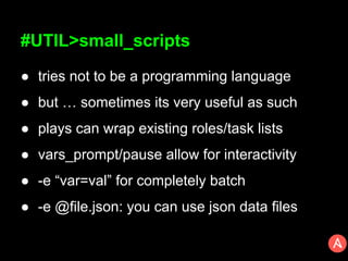 #UTIL>small_scripts
● tries not to be a programming language
● but … sometimes its very useful as such
● plays can wrap existing roles/task lists
● vars_prompt/pause allow for interactivity
● -e “var=val” for completely batch
● -e @file.json: you can use json data files
 