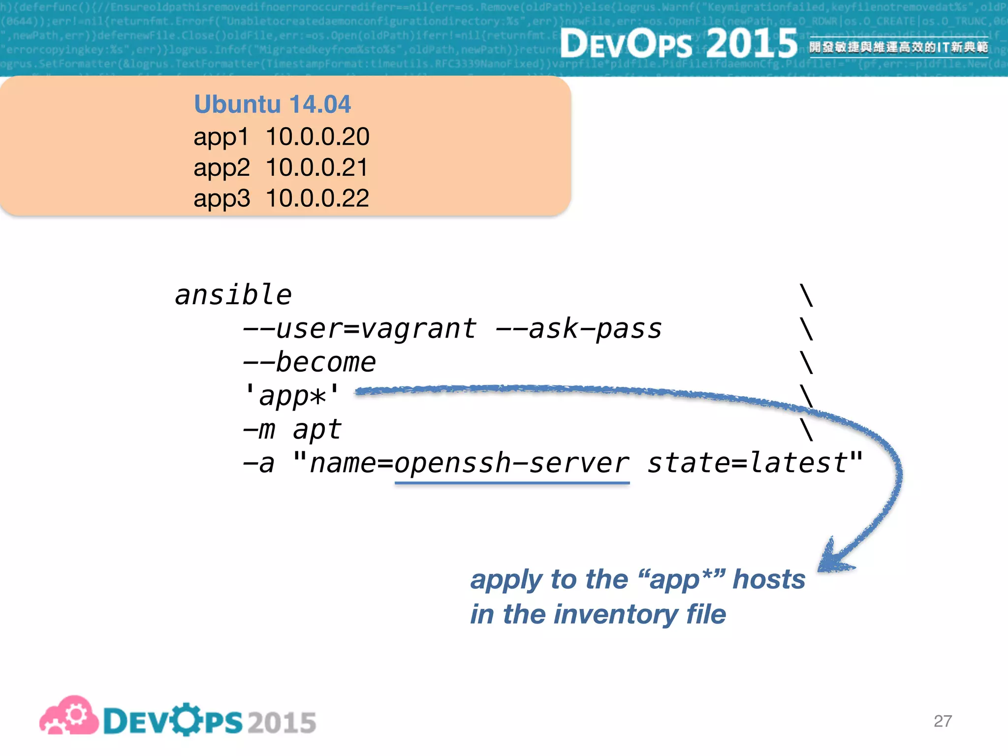 27
ansible 
--user=vagrant --ask-pass 
--become  
'app*' 
-m apt 
-a "name=openssh-server state=latest"
apply to the “app*” hosts
in the inventory file
app1 10.0.0.20

app2 10.0.0.21

app3 10.0.0.22
Ubuntu 14.04
invoke Ansible module
“apt”
 