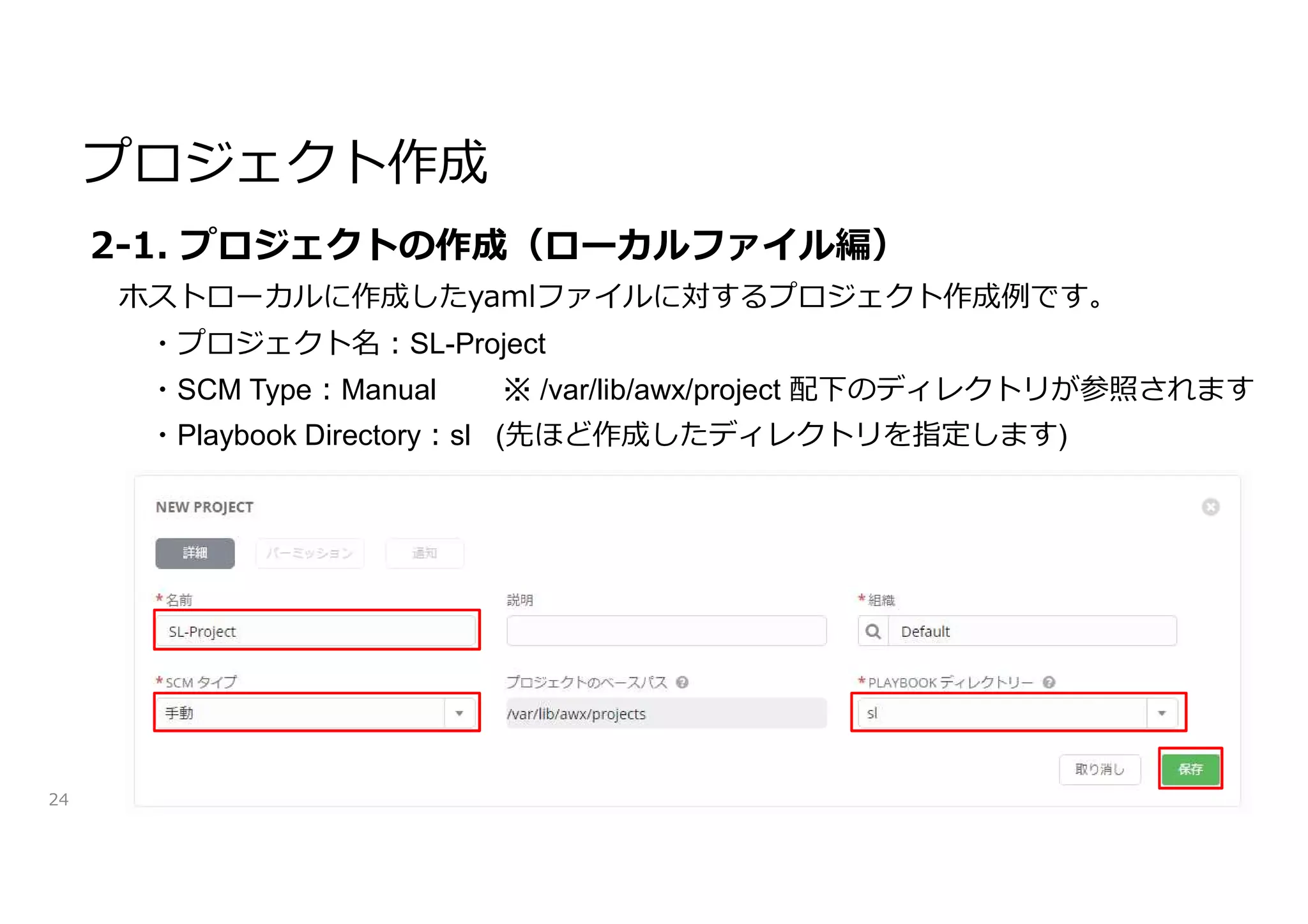 プロジェクト作成
24
2-1. プロジェクトの作成（ローカルファイル編）
ホストローカルに作成したyamlファイルに対するプロジェクト作成例です。
・プロジェクト名:SL-Project
・SCM Type:Manual ※ /var/lib/awx/project 配下のディレクトリが参照されます
・Playbook Directory:sl (先ほど作成したディレクトリを指定します)
 