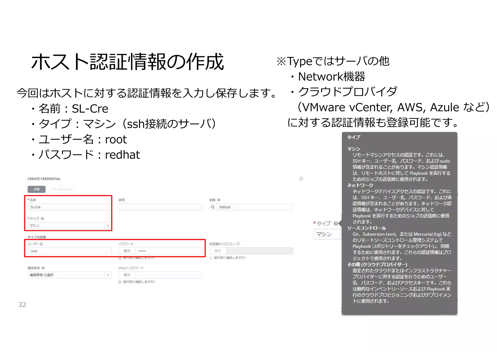 ホスト認証情報の作成
32
今回はホストに対する認証情報を入力し保存します。
・名前:SL-Cre
・タイプ:マシン（ssh接続のサーバ）
・ユーザー名:root
・パスワード:redhat
※Typeではサーバの他
・Network機器
・クラウドプロバイダ
（VMware vCenter, AWS, Azule など）
に対する認証情報も登録可能です。
 