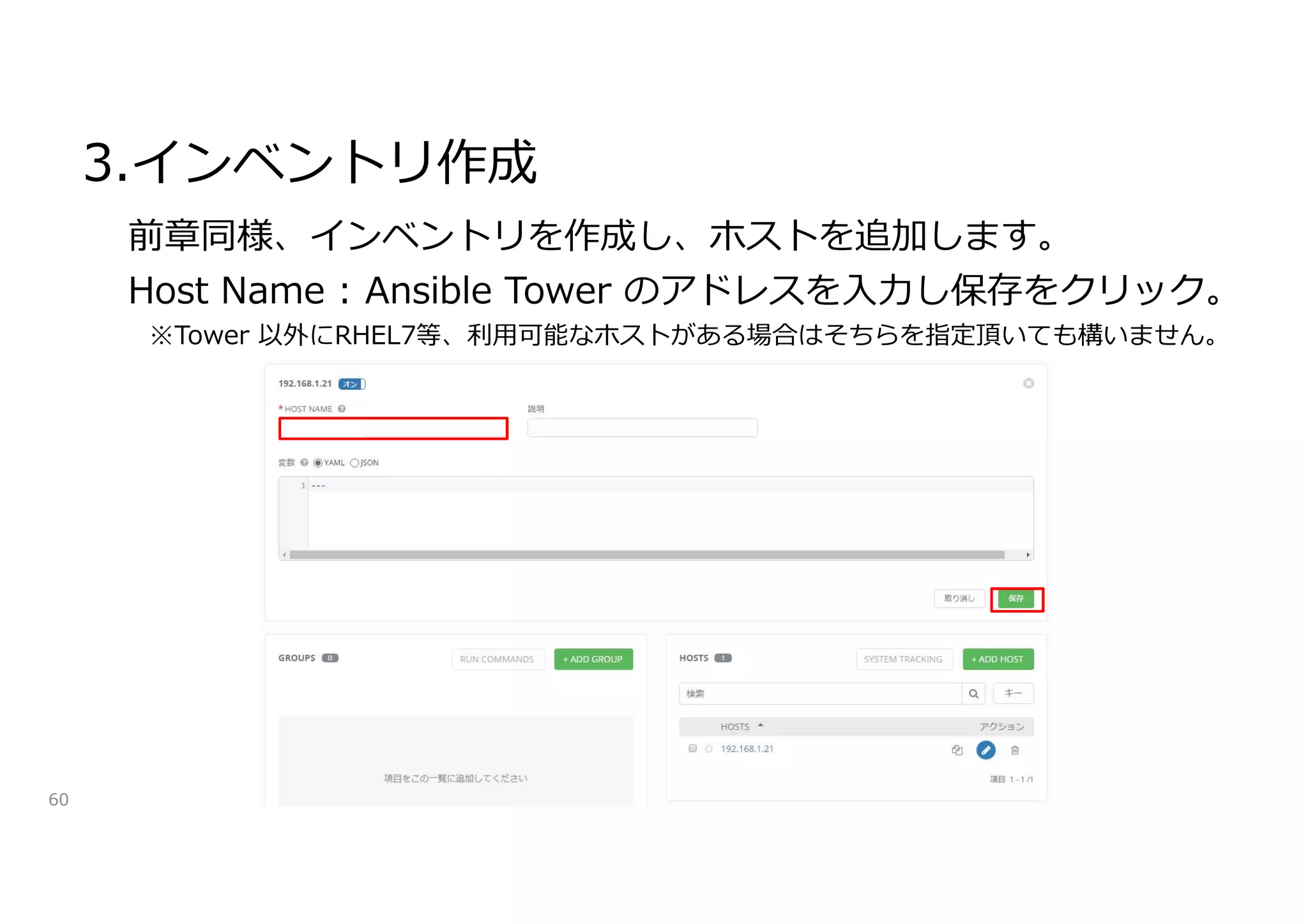 3.インベントリ作成
60
前章同様、インベントリを作成し、ホストを追加します。
Host Name : Ansible Tower のアドレスを入力し保存をクリック。
※Tower 以外にRHEL7等、利用可能なホストがある場合はそちらを指定頂いても構いません。
 