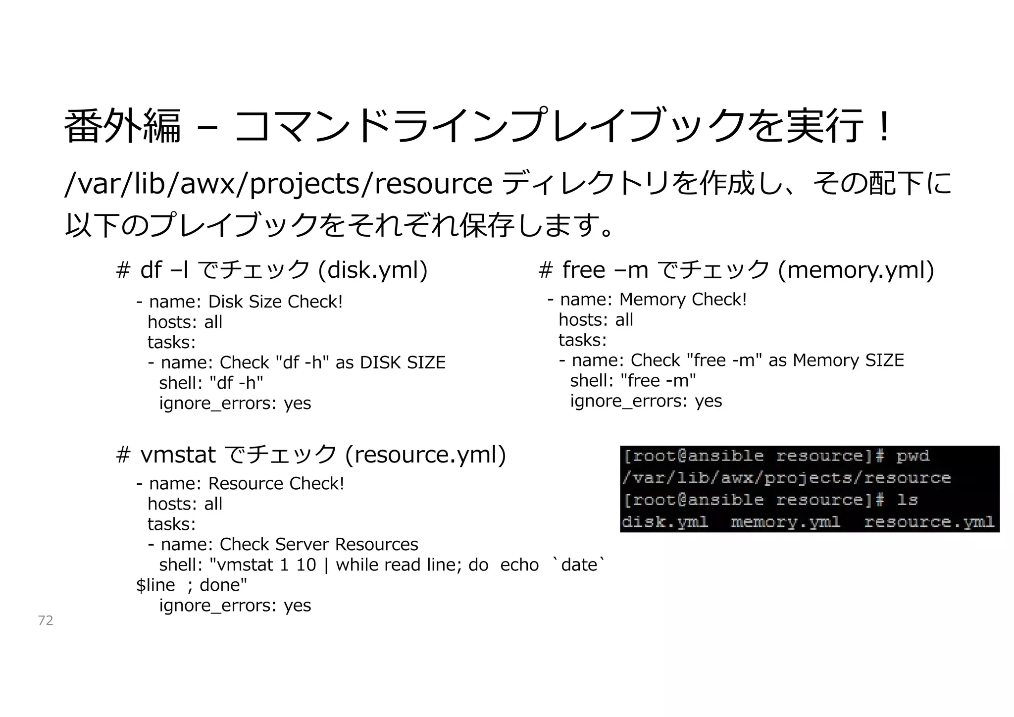 番外編 – コマンドラインプレイブックを実行!
72
/var/lib/awx/projects/resource ディレクトリを作成し、その配下に
以下のプレイブックをそれぞれ保存します。
- name: Disk Size Check!
hosts: all
tasks:
- name: Check "df -h" as DISK SIZE
shell: "df -h"
ignore_errors: yes
- name: Memory Check!
hosts: all
tasks:
- name: Check "free -m" as Memory SIZE
shell: "free -m"
ignore_errors: yes
- name: Resource Check!
hosts: all
tasks:
- name: Check Server Resources
shell: "vmstat 1 10 | while read line; do echo `date`
$line ; done"
ignore_errors: yes
# df –l でチェック (disk.yml) # free –m でチェック (memory.yml)
# vmstat でチェック (resource.yml)
 