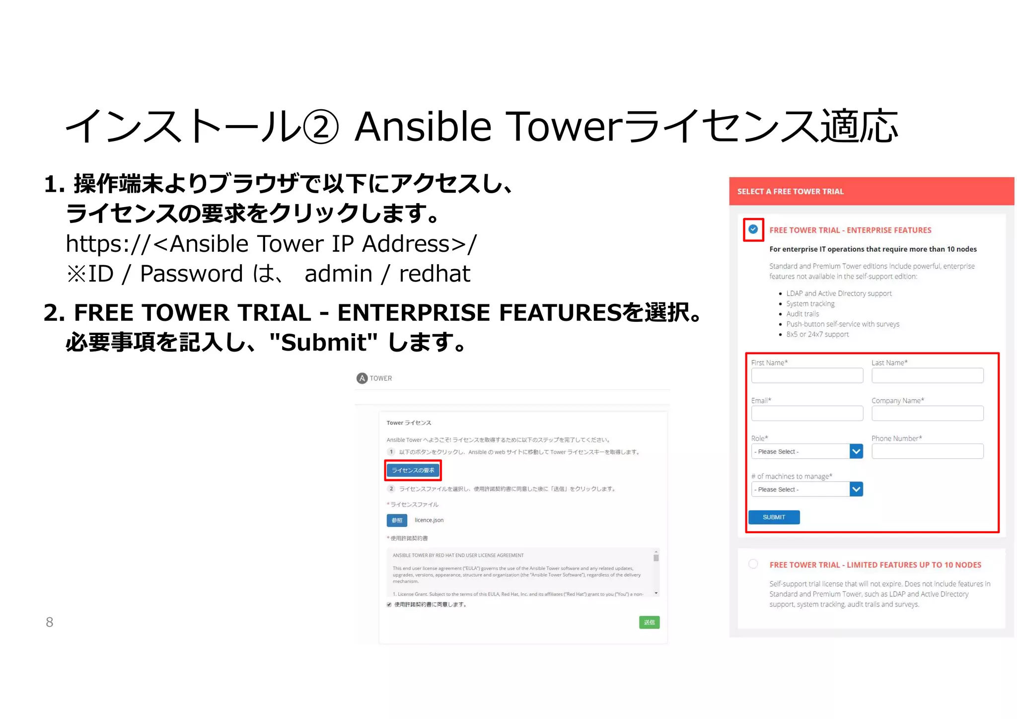 1. 操作端末よりブラウザで以下にアクセスし、
ライセンスの要求をクリックします。
https://<Ansible Tower IP Address>/
※ID / Password は、 admin / redhat
2. FREE TOWER TRIAL - ENTERPRISE FEATURESを選択。
必要事項を記入し、"Submit" します。
8
インストール② Ansible Towerライセンス適応
 