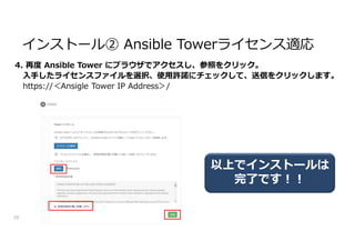 4. 再度 Ansible Tower にブラウザでアクセスし、参照をクリック。
入手したライセンスファイルを選択、使用許諾にチェックして、送信をクリックします。
https://＜Ansigle Tower IP Address＞/
10
インストール② Ansible Towerライセンス適応
以上でインストールは
完了です!!
 