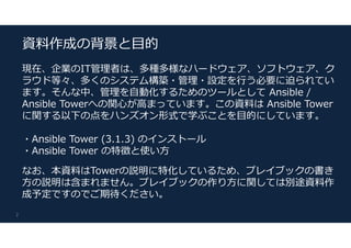 現在、企業のIT管理者は、多種多様なハードウェア、ソフトウェア、ク
ラウド等々、多くのシステム構築・管理・設定を行う必要に迫られてい
ます。そんな中、管理を自動化するためのツールとして Ansible /
Ansible Towerへの関心が高まっています。この資料は Ansible Tower
に関する以下の点をハンズオン形式で学ぶことを目的にしています。
・Ansible Tower (3.1.3) のインストール
・Ansible Tower の特徴と使い方
なお、本資料はTowerの説明に特化しているため、プレイブックの書き
方の説明は含まれません。プレイブックの作り方に関しては別途資料作
成予定ですのでご期待ください。
2
資料作成の背景と目的
 
