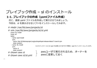 プレイブック作成 – sl のインストール
21
1-1. プレイブックの作成（yamlファイル作成）
次に、直接 yaml ファイルを作成して実行させてみましょう。
今回は、sl を表示させるソフトをインストールしてみます。
# mkdir /var/lib/awx/projects/sl
# vim /var/lib/awx/projects/sl/sl.yml
# chown awx sl
# chown awx sl/sl.yml
awxユーザで実行されるため、オーナーを
awxに変更しておく
- name: SL Install
hosts: all
tasks:
- name: epel Install
yum:
name: http://dl.fedoraproject.org/pub/epel/epel-release-latest-7.noarch.rpm
state: present
- name: SL Install
yum:
name: sl
state: present
※sl のインストールには epel が必要となりますので事前に epel もインストールしています。
 