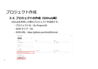 プロジェクト作成
25
2-2. プロジェクトの作成（Github編）
Githubを利用した際のプロジェクト作成例です。
・プロジェクト名:SL-Project-Git
・SCM タイプ:Git
・SCM URL : https://github.com/hiro52/sl-inst
 