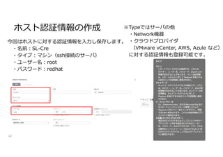 ホスト認証情報の作成
32
今回はホストに対する認証情報を入力し保存します。
・名前:SL-Cre
・タイプ:マシン（ssh接続のサーバ）
・ユーザー名:root
・パスワード:redhat
※Typeではサーバの他
・Network機器
・クラウドプロバイダ
（VMware vCenter, AWS, Azule など）
に対する認証情報も登録可能です。
 