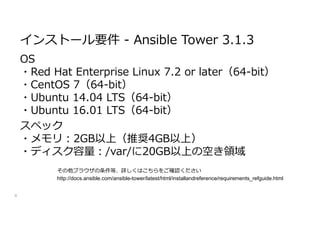 OS
・Red Hat Enterprise Linux 7.2 or later（64-bit）
・CentOS 7（64-bit）
・Ubuntu 14.04 LTS（64-bit）
・Ubuntu 16.01 LTS（64-bit）
スペック
・メモリ:2GB以上（推奨4GB以上）
・ディスク容量:/var/に20GB以上の空き領域
4
インストール要件 - Ansible Tower 3.1.3
http://docs.ansible.com/ansible-tower/latest/html/installandreference/requirements_refguide.html
その他ブラウザの条件等、詳しくはこちらをご確認ください
 