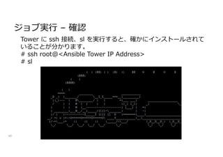 ジョブ実行 – 確認
40
Tower に ssh 接続、sl を実行すると、確かにインストールされて
いることが分かります。
# ssh root@<Ansible Tower IP Address>
# sl
 