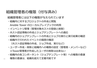 組織管理者の権限（付与済み）
44
組織管理者には以下の権限が与えられています
・組織内に対するプロジェクトの作成と閲覧
Ansible Tower のローカルプレイブックの利用
・インベントリ管理（管理対象ホストの登録と削除）
・ホスト認証情報の作成とジョブテンプレートへの適応
・組織内のジョブテンプレートの作成とジョブの実行と実行結果の確認
・組織内で行われたイベントの履歴の確認
（ホスト認証情報の作成、ジョブ作成、実行など）
・ユーザー作成・削除と組織内への権限の設定（管理者・メンバーなど）
※Tower管理者が作成したユーザの削除は出来ない
・組織内の各コンポーネント（ジョブテンプレート等）への権限の委譲
権限の委譲は、組織を超えて定義可能です
 