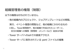 組織管理者の権限（制限）
45
以下の権限は付与されていません
・他の組織内のプロジェクト、ジョブテンプレートなどの閲覧、
実行、イベント履歴の閲覧など、他の組織にかかわるもの
※但し、Tower管理者や、他の組織で作成されたユーザーに、
自分の組織への権限（管理者・メンバーなど）追加は可能
・Tower サーバへのsshでの直接アクセス
・Tower サーバに保存されている yaml ファイルの編集
 