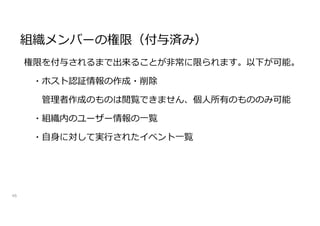 組織メンバーの権限（付与済み）
46
権限を付与されるまで出来ることが非常に限られます。以下が可能。
・ホスト認証情報の作成・削除
管理者作成のものは閲覧できません、個人所有のもののみ可能
・組織内のユーザー情報の一覧
・自身に対して実行されたイベント一覧
 