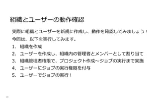 組織とユーザーの動作確認
48
実際に組織とユーザーを新規に作成し、動作を確認してみましょう!
今回は、以下を実行してみます。
1. 組織を作成
2. ユーザーを作成し、組織内の管理者とメンバーとして割り当て
3. 組織管理者権限で、プロジェクト作成～ジョブの実行まで実施
4. ユーザーにジョブの実行権限を付与
5. ユーザーでジョブの実行!
 