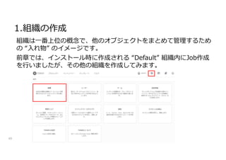 1.組織の作成
49
組織は一番上位の概念で、他のオブジェクトをまとめて管理するため
の “入れ物” のイメージです。
前章では、インストール時に作成される “Default” 組織内にJob作成
を行いましたが、その他の組織を作成してみます。
 