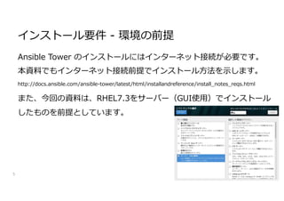 Ansible Tower のインストールにはインターネット接続が必要です。
本資料でもインターネット接続前提でインストール方法を示します。
http://docs.ansible.com/ansible-tower/latest/html/installandreference/install_notes_reqs.html
また、今回の資料は、RHEL7.3をサーバー（GUI使用）でインストール
したものを前提としています。
5
インストール要件 - 環境の前提
 