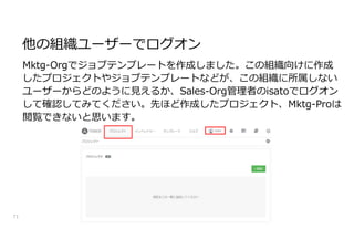 他の組織ユーザーでログオン
71
Mktg-Orgでジョブテンプレートを作成しました。この組織向けに作成
したプロジェクトやジョブテンプレートなどが、この組織に所属しない
ユーザーからどのように見えるか、Sales-Org管理者のisatoでログオン
して確認してみてください。先ほど作成したプロジェクト、Mktg-Proは
閲覧できないと思います。
 