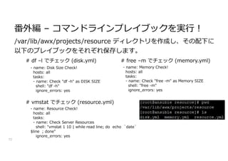 番外編 – コマンドラインプレイブックを実行!
72
/var/lib/awx/projects/resource ディレクトリを作成し、その配下に
以下のプレイブックをそれぞれ保存します。
- name: Disk Size Check!
hosts: all
tasks:
- name: Check "df -h" as DISK SIZE
shell: "df -h"
ignore_errors: yes
- name: Memory Check!
hosts: all
tasks:
- name: Check "free -m" as Memory SIZE
shell: "free -m"
ignore_errors: yes
- name: Resource Check!
hosts: all
tasks:
- name: Check Server Resources
shell: "vmstat 1 10 | while read line; do echo `date`
$line ; done"
ignore_errors: yes
# df –l でチェック (disk.yml) # free –m でチェック (memory.yml)
# vmstat でチェック (resource.yml)
 