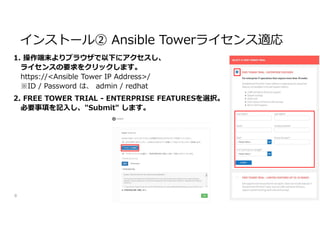 1. 操作端末よりブラウザで以下にアクセスし、
ライセンスの要求をクリックします。
https://<Ansible Tower IP Address>/
※ID / Password は、 admin / redhat
2. FREE TOWER TRIAL - ENTERPRISE FEATURESを選択。
必要事項を記入し、"Submit" します。
8
インストール② Ansible Towerライセンス適応
 