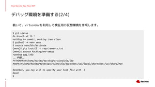 Cloud Operator Days Tokyo 2021
続いて、virtualenvを利用して検証用の仮想環境を作成します。
デバッグ環境を準備する(2/4)
11
$ git status
On branch v2.11.1
nothing to commit, working tree clean
$ python3 -m venv venv
$ source venv/bin/activate
(venv)$ pip install -r requirements.txt
(venv)$ source hacking/env-setup
running egg_info
...中略...
PYTHONPATH=/home/hsaito/testing/src/ansible/lib
MANPATH=/home/hsaito/testing/src/ansible/docs/man:/usr/local/share/man:/usr/share/man
Remember, you may wish to specify your host file with -i
Done!
$
 